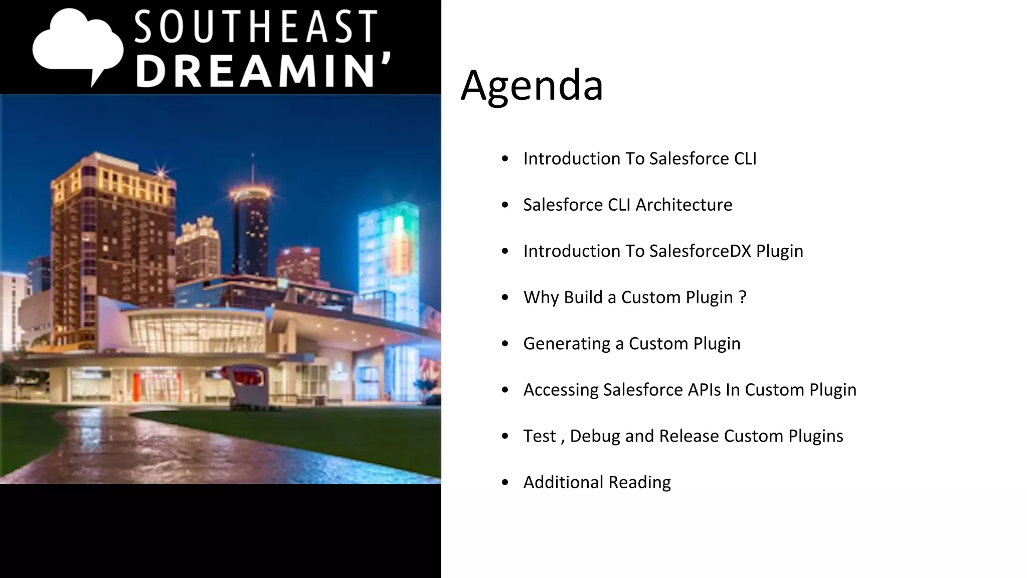 Agenda
• Introduction To Salesforce CLI
• Salesforce CLI Architecture
• Introduction To SalesforceDX Plugin
• Why Build a Custom Plugin ?
• Generating a Custom Plugin
• Accessing Salesforce APIs In Custom Plugin
• Test , Debug and Release Custom Plugins
• Additional Reading
 