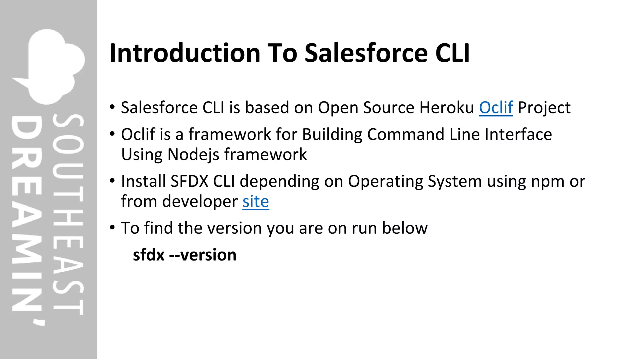 Introduction To Salesforce CLI
• Salesforce CLI is based on Open Source Heroku Oclif Project
• Oclif is a framework for Building Command Line Interface
Using Nodejs framework
• Install SFDX CLI depending on Operating System using npm or
from developer site
• To find the version you are on run below
sfdx --version
 