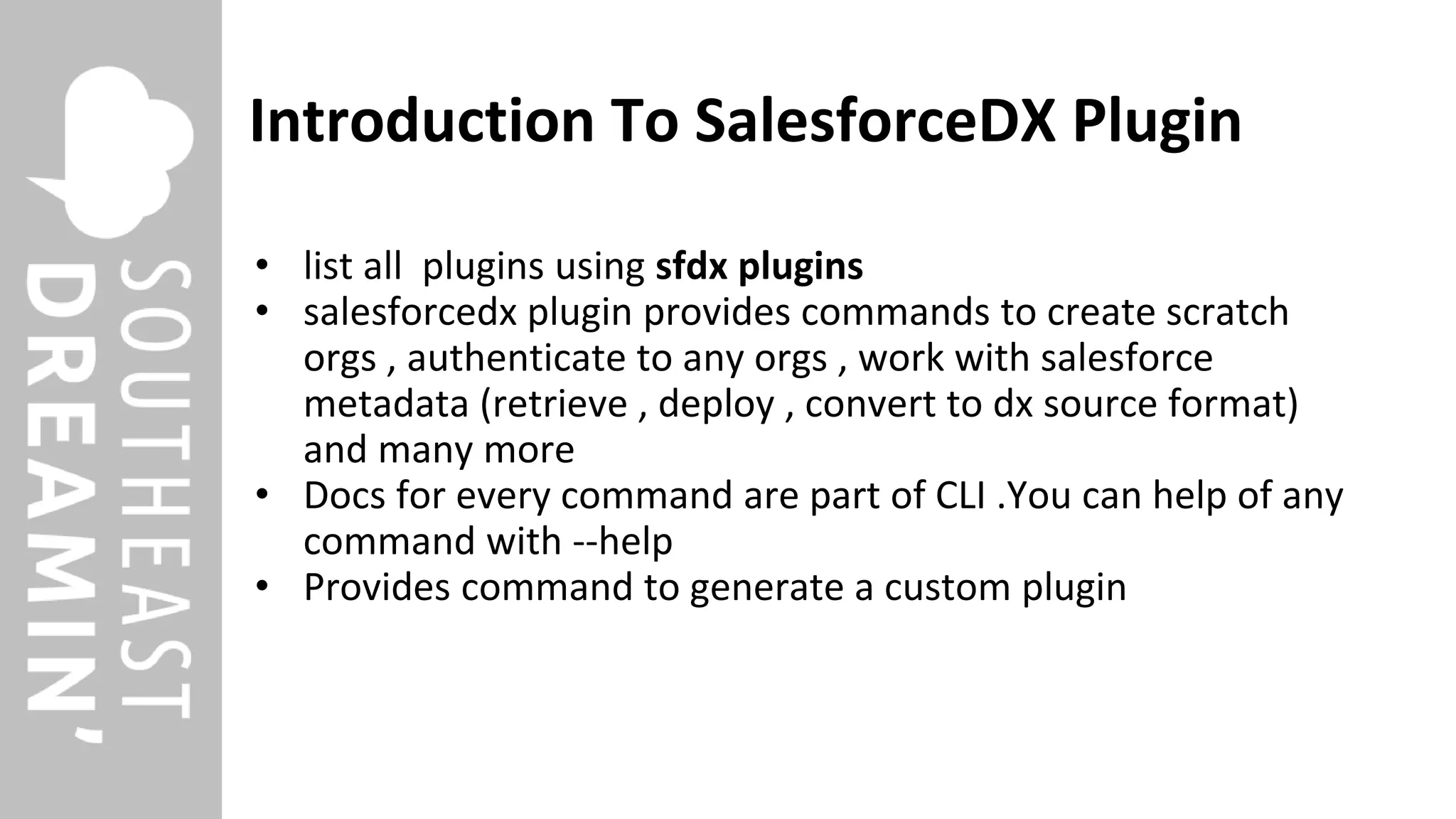 Introduction To SalesforceDX Plugin
• list all plugins using sfdx plugins
• salesforcedx plugin provides commands to create scratch
orgs , authenticate to any orgs , work with salesforce
metadata (retrieve , deploy , convert to dx source format)
and many more
• Docs for every command are part of CLI .You can help of any
command with --help
• Provides command to generate a custom plugin
 