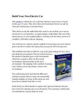 Build Your Own Electric Car
This product is offered by a Les and Jane who have been living “off grid”
for the past 15 years. They drive their own homemade electric car and use
solar and wind energy to run their house.
Their book reveals the method that they used to convert their car to run on
electricity at a cost that they, as regular people, could afford. The cost of the
whole process is a few hundred dollars. And they will also show you how to
complete a 100 miles with one charging.
You will learn in a step-by-step the method of converting your car to electric
power and how to reduce the money that you pay for fuel to nearly zero.
This method is not only an effective way to get great mileage for less, but it
also helps the environment. The use of fuel increases
the amount of harmful gases in the environment
which has a negative affect on the overall
environment and particularly on the local
environment. By adapting to this method of running
your vehicle you are also doing a favor to our
environment.
You will be pleased to learn that the IRS gives
refunds to people who are using environmentally
friendly methods of living. In this book you will
learn how to benefit from this as well.
In the book you will learn how to replace the expensive batteries that you
have to buy for running your car on electricity. You can keep a whole bank
of used batteries in great shape for years.
 