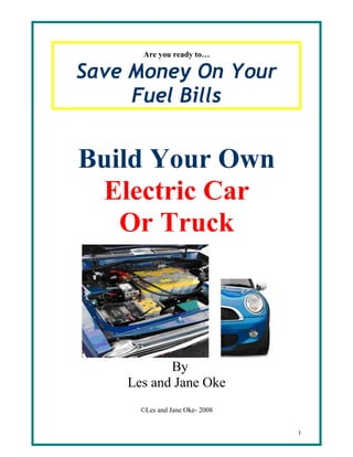 Are you ready to…

Save Money On Your
     Fuel Bills


Build Your Own
 Electric Car
   Or Truck




           By
    Les and Jane Oke
      ©Les and Jane Oke- 2008


                                1
 