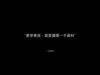 “要學東⻄西，就要讀第⼀一⼿手資料”
– Jserv
 
