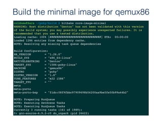 Build the minimal image for qemux86
coldnew@Sara ~/poky/build $ bitbake core-image-minimal
WARNING: Host distribution "Gentoo" has not been validated with this version
of the build system; you may possibly experience unexpected failures. It is
recommended that you use a tested distribution.
Loading cache: 100% |##############################| ETA: 00:00:00
Loaded 1286 entries from dependency cache.
NOTE: Resolving any missing task queue dependencies
Build Configuration:
BB_VERSION = "1.26.0"
BUILD_SYS = "x86_64-linux"
NATIVELSBSTRING = "Gentoo"
TARGET_SYS = "i586-poky-linux"
MACHINE = "qemux86"
DISTRO = "poky"
DISTRO_VERSION = "1.8"
TUNE_FEATURES = "m32 i586"
TARGET_FPU = ""
meta
meta-yocto
meta-yocto-bsp = "fido:08f9fbbc97909698b56200aa9be5fe50b99a44b2"
NOTE: Preparing RunQueue
NOTE: Executing SetScene Tasks
NOTE: Executing RunQueue Tasks
Currently 3 running tasks (161 of 1989):
0: gcc-source-4.9.2-r0 do_unpack (pid 26622)
 