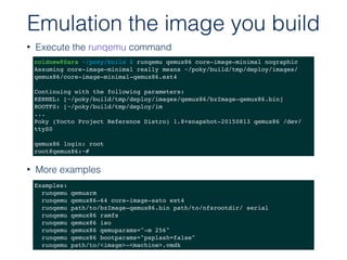 • Execute the runqemu command
Emulation the image you build
coldnew@Sara ~/poky/build $ runqemu qemux86 core-image-minimal nographic
Assuming core-image-minimal really means ~/poky/build/tmp/deploy/images/
qemux86/core-image-minimal-qemux86.ext4
Continuing with the following parameters:
KERNEL: [~/poky/build/tmp/deploy/images/qemux86/bzImage-qemux86.bin]
ROOTFS: [~/poky/build/tmp/deploy/im
...
Poky (Yocto Project Reference Distro) 1.8+snapshot-20150813 qemux86 /dev/
ttyS0
qemux86 login: root
root@qemux86:~#
Examples:
runqemu qemuarm
runqemu qemux86-64 core-image-sato ext4
runqemu path/to/bzImage-qemux86.bin path/to/nfsrootdir/ serial
runqemu qemux86 ramfs
runqemu qemux86 iso
runqemu qemux86 qemuparams="-m 256"
runqemu qemux86 bootparams="psplash=false"
runqemu path/to/<image>-<machine>.vmdk
• More examples
 