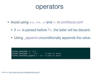 operators
• Avoid using +=, =+, .= and =. in conf/local.conf
• if += is parsed before ?=, the latter will be discard.
• Using _append unconditionally appends the value.
reference: Yocto project and open embedded training, p67
DISTRO_FEATURES += "x11"
DISTRO_FEATURES .= " x11” # same as above
DISTRO_FEATURES_append = " x11" # same as above
 
