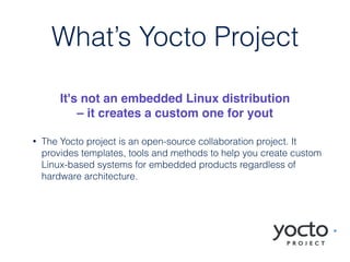 • The Yocto project is an open-source collaboration project. It
provides templates, tools and methods to help you create custom
Linux-based systems for embedded products regardless of
hardware architecture.
What’s Yocto Project
It's not an embedded Linux distribution
– it creates a custom one for yout
 