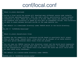 conf/local.conf
#
# Where to place downloads
#
# During a first build the system will download many different source code tarballs
# from various upstream projects. This can take a while, particularly if your network
# connection is slow. These are all stored in DL_DIR. When wiping and rebuilding you
# can preserve this directory to speed up this part of subsequent builds. This directory
# is safe to share between multiple builds on the same machine too.
#
# The default is a downloads directory under TOPDIR which is the build directory.
#
#DL_DIR ?= "${TOPDIR}/downloads"
#
# Where to place shared-state files
#
# BitBake has the capability to accelerate builds based on previously built output.
# This is done using "shared state" files which can be thought of as cache objects
# and this option determines where those files are placed.
#
# You can wipe out TMPDIR leaving this directory intact and the build would regenerate
# from these files if no changes were made to the configuration. If changes were made
# to the configuration, only shared state files where the state was still valid would
# be used (done using checksums).
#
# The default is a sstate-cache directory under TOPDIR.
#
#SSTATE_DIR ?= "${TOPDIR}/sstate-cache"
 