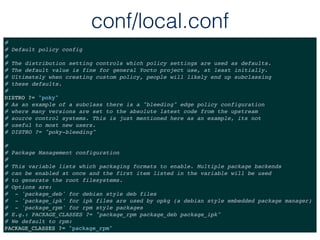 conf/local.conf
#
# Default policy config
#
# The distribution setting controls which policy settings are used as defaults.
# The default value is fine for general Yocto project use, at least initially.
# Ultimately when creating custom policy, people will likely end up subclassing
# these defaults.
#
DISTRO ?= "poky"
# As an example of a subclass there is a "bleeding" edge policy configuration
# where many versions are set to the absolute latest code from the upstream
# source control systems. This is just mentioned here as an example, its not
# useful to most new users.
# DISTRO ?= "poky-bleeding"
#
# Package Management configuration
#
# This variable lists which packaging formats to enable. Multiple package backends
# can be enabled at once and the first item listed in the variable will be used
# to generate the root filesystems.
# Options are:
# - 'package_deb' for debian style deb files
# - 'package_ipk' for ipk files are used by opkg (a debian style embedded package manager)
# - 'package_rpm' for rpm style packages
# E.g.: PACKAGE_CLASSES ?= "package_rpm package_deb package_ipk"
# We default to rpm:
PACKAGE_CLASSES ?= "package_rpm"
 