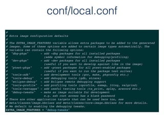conf/local.conf
#
# Extra image configuration defaults
#
# The EXTRA_IMAGE_FEATURES variable allows extra packages to be added to the generated
# images. Some of these options are added to certain image types automatically. The
# variable can contain the following options:
# "dbg-pkgs" - add -dbg packages for all installed packages
# (adds symbol information for debugging/profiling)
# "dev-pkgs" - add -dev packages for all installed packages
# (useful if you want to develop against libs in the image)
# "ptest-pkgs" - add -ptest packages for all ptest-enabled packages
# (useful if you want to run the package test suites)
# "tools-sdk" - add development tools (gcc, make, pkgconfig etc.)
# "tools-debug" - add debugging tools (gdb, strace)
# "eclipse-debug" - add Eclipse remote debugging support
# "tools-profile" - add profiling tools (oprofile, exmap, lttng, valgrind)
# "tools-testapps" - add useful testing tools (ts_print, aplay, arecord etc.)
# "debug-tweaks" - make an image suitable for development
# e.g. ssh root access has a blank password
# There are other application targets that can be used here too, see
# meta/classes/image.bbclass and meta/classes/core-image.bbclass for more details.
# We default to enabling the debugging tweaks.
EXTRA_IMAGE_FEATURES = "debug-tweaks"
 