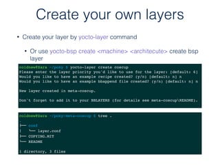 • Create your layer by yocto-layer command
• Or use yocto-bsp create <machine> <architecute> create bsp
layer
Create your own layers
coldnew@Sara ~/poky $ yocto-layer create coscup
Please enter the layer priority you'd like to use for the layer: [default: 6]
Would you like to have an example recipe created? (y/n) [default: n] n
Would you like to have an example bbappend file created? (y/n) [default: n] n
New layer created in meta-coscup.
Don't forget to add it to your BBLAYERS (for details see meta-coscupREADME).
coldnew@Sara ~/poky/meta-coscup $ tree .
.
!"" conf
$   #"" layer.conf
!"" COPYING.MIT
#"" README
1 directory, 3 files
 