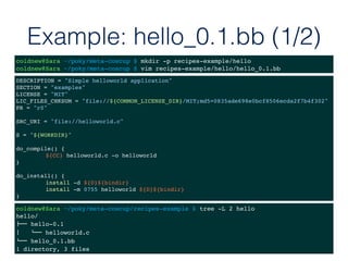 Example: hello_0.1.bb (1/2)
DESCRIPTION = "Simple helloworld application"
SECTION = "examples"
LICENSE = "MIT"
LIC_FILES_CHKSUM = "file://${COMMON_LICENSE_DIR}/MIT;md5=0835ade698e0bcf8506ecda2f7b4f302"
PR = "r0"
SRC_URI = "file://helloworld.c"
S = "${WORKDIR}"
do_compile() {
${CC} helloworld.c -o helloworld
}
do_install() {
install -d ${D}${bindir}
install -m 0755 helloworld ${D}${bindir}
}
coldnew@Sara ~/poky/meta-coscup $ mkdir -p recipes-example/hello
coldnew@Sara ~/poky/meta-coscup $ vim recipes-example/hello/hello_0.1.bb
coldnew@Sara ~/poky/meta-coscup/recipes-example $ tree -L 2 hello
hello/
!"" hello-0.1
$   #"" helloworld.c
#"" hello_0.1.bb
1 directory, 3 files
 