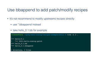 Use bbappend to add patch/modify recipes
• It’s not recommend to modify upstreams recipes directly
• use *.bbappend instead
• take hello_0.1.bb for example
coldnew@Sara ~/poky/meta-coscup/recipes-example/hello $ tree -L 2 .
.
!"" hello-0.1
$   #"" 0001-hello-coscup.patch
!"" hello_0.1.bb
#"" hello_0.1.bbappend
1 directory, 3 files
 
