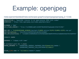 Example: openjpeg
DESCRIPTION = "OpenJPEG library is an open-source JPEG 2000 codec"
HOMEPAGE = "http://www.openjpeg.org/index.php?menu=main"
LICENSE = "BSD"
LIC_FILES_CHKSUM = "file://LICENSE;md5=c648878b4840d7babaade1303e7f108c"
SRC_URI = "${SOURCEFORGE_MIRROR}/project/${BPN}.mirror/${PV}/${BPN}-${PV}.tar.gz"
SRC_URI[md5sum] = "f6419fcc233df84f9a81eb36633c6db6"
SRC_URI[sha256sum] = "1232bb814fd88d8ed314c94f0bfebb03de8559583a33abbe8c64ef3fc0a8ff03"
inherit cmake
DEPENDS = "libpng tiff lcms"
# standard path for *.cmake
EXTRA_OECMAKE += "-DOPENJPEG_INSTALL_PACKAGE_DIR=${baselib}/cmake 
-DOPENJPEG_INSTALL_LIB_DIR:PATH=${libdir}"
FILES_${PN}-dev += "${libdir}/cmake/*.cmake"
meta-openembedded/meta-oe/recipes-graphics/openjpeg/openjpeg_2.1.0.bb
 