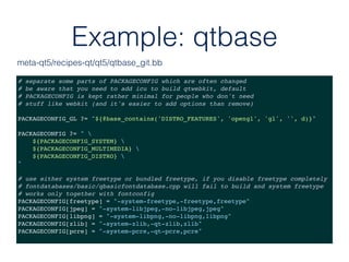 Example: qtbase
# separate some parts of PACKAGECONFIG which are often changed
# be aware that you need to add icu to build qtwebkit, default
# PACKAGECONFIG is kept rather minimal for people who don't need
# stuff like webkit (and it's easier to add options than remove)
PACKAGECONFIG_GL ?= "${@base_contains('DISTRO_FEATURES', 'opengl', 'gl', '', d)}"
PACKAGECONFIG ?= " 
${PACKAGECONFIG_SYSTEM} 
${PACKAGECONFIG_MULTIMEDIA} 
${PACKAGECONFIG_DISTRO} 
"
# use either system freetype or bundled freetype, if you disable freetype completely
# fontdatabases/basic/qbasicfontdatabase.cpp will fail to build and system freetype
# works only together with fontconfig
PACKAGECONFIG[freetype] = "-system-freetype,-freetype,freetype"
PACKAGECONFIG[jpeg] = "-system-libjpeg,-no-libjpeg,jpeg"
PACKAGECONFIG[libpng] = "-system-libpng,-no-libpng,libpng"
PACKAGECONFIG[zlib] = "-system-zlib,-qt-zlib,zlib"
PACKAGECONFIG[pcre] = "-system-pcre,-qt-pcre,pcre"
meta-qt5/recipes-qt/qt5/qtbase_git.bb
 