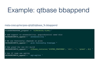 Example: qtbase bbappend
FILESEXTRAPATHS_prepend := "${THISDIR}/${PN}:"
# Add support to accessibility, qtquickcontrol need this
PACKAGECONFIG_append = " accessibility "
# We use fontconfig (depends on glib)
PACKAGECONFIG_append = " glib fontconfig freetype "
# Use gles2 for non X11 build
PACKAGECONFIG_append = " ${@base_contains('DISTRO_FEATURES', 'x11', '', 'gles2', d)} "
# Our UI team use sqlite
PACKAGECONFIG_append = " sql-sqlite "
meta-coscup/recipes-qt/qt5/qtbase_%.bbappend
 