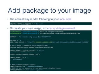 Add package to your image
• The easiest way is add following to your local.conf
IMAGE_INSTALL_append = " hello"
• Or create your own image, ex: coscup-image-minimal
coldnew@Sara ~/poky/meta-coscup $ mkdir -p recipes-core/image
coldnew@Sara ~/poky/meta-coscup $ vim recipes-core/image/coscup-image-minimal.bb
SUMMARY = "A console-only image for COSCUP2015"
LICENSE = "MIT"
LIC_FILES_CHKSUM = "file://${COMMON_LICENSE_DIR}/MIT;md5=0835ade698e0bcf8506ecda2f7b4f302"
# This image is based on core-image-minimal
include recipes-core/images/core-image-minimal.bb
IMAGE_INSTALL_append_qemux86 = " hello"
IMAGE_INSTALL_append_raspberrypi = ""
IMAGE_INSTALL += “ 
vim strace 
”
# Add package-manager support
IMAGE_FEATURES += " package-management"
# Add ssh server support, or add ssh-server-dropbear here.
IMAGE_FEATURES += "ssh-server-openssh"
 