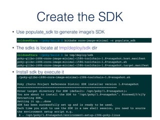 Create the SDK
• Use populate_sdk to generate image’s SDK
coldnew@Sara ~/poky/build $ bitbake core-image-minimal -c populate_sdk
• The sdks is locate at tmp/deploy/sdk dir
coldnew@Sara ~/poky/build $ ls tmp/deploy/sdk
poky-glibc-i686-core-image-minimal-i586-toolchain-1.8+snapshot.host.manifest
poky-glibc-i686-core-image-minimal-i586-toolchain-1.8+snapshot.sh
poky-glibc-i686-core-image-minimal-i586-toolchain-1.8+snapshot.target.manifest
• Install sdk by execute it
./poky-glibc-i686-core-image-minimal-i586-toolchain-1.8+snapshot.sh
Poky (Yocto Project Reference Distro) SDK installer version 1.8+snapshot
===========================================================
Enter target directory for SDK (default: /opt/poky/1.8+snapshot):
You are about to install the SDK to "/opt/poky/1.8+snapshot". Proceed[Y/n]?y
Extracting SDK…
Setting it up...done
SDK has been successfully set up and is ready to be used.
Each time you wish to use the SDK in a new shell session, you need to source
the environment setup script e.g.
$ . /opt/poky/1.8+snapshot/environment-setup-i586-poky-linux
 
