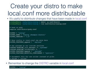 • Remember to change the DISTRO variable in local.conf
Create your distro to make
local.conf more distributable
• It’s useful to distribute changes that have been made in local.conf
coldnew@Sara ~/poky/meta-coscup $ mkdir -p conf/distro
coldnew@Sara ~/poky/meta-coscup $ vim conf/distro/coscup.conf
# base on poky
require conf/distro/poky.conf
DISTRO = "coscup"
DISTRO_NAME = "Coscup (Example distro)"
DISTRO_VERSION = "1.0"
# Many config in local.conf can move here
DISTRO_FEATURES_append = " wayland"
# Use systemd as our runtime services
VIRTUAL-RUNTIME_init_manager ?= "systemd"
VIRTUAL-RUNTIME_initscripts ?= ""
DISTRO_FEATURES_append = " systemd"
DISTRO_FEATURES_BACKFILL_CONSIDERED = "sysvinit"
# Uncomment this for use uclibc instead of glibc
# TCLIBC = "uclibc"
DISTRO = "coscup"
 