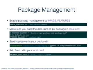 Package Management
• Enable package management by IMAGE_FEATURES
reference: http://www.yoctoproject.org/docs/1.8/mega-manual/mega-manual.html#runtime-package-management-build
IMAGE_FEATURES += " package-management"
# PACKAGE_CLASSES ?= "package_rpm package_deb package_ipk"
# We default to rpm:
PACKAGE_CLASSES ?= "package_rpm"
coldnew@Sara ~/coscup/build/tmp/deploy $ python -m SimpleHTTPServer 8000
PACKAGE_FEED_URIS = "http://10.0.2.15:8000"
• Make sure you build the deb, rpm or ipk package in local.conf
• Add feed url in your local.conf
• Start http-server in your deploy dir
 