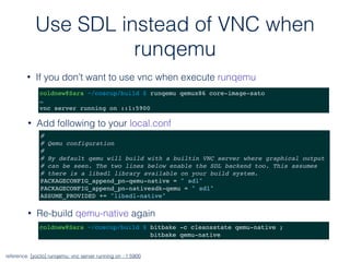 Use SDL instead of VNC when
runqemu
• If you don’t want to use vnc when execute runqemu
reference: [yocto] runqemu: vnc server running on ::1:5900
coldnew@Sara ~/coscup/build $ runqemu qemux86 core-image-sato
…
vnc server running on ::1:5900
#
# Qemu configuration
#
# By default qemu will build with a builtin VNC server where graphical output
# can be seen. The two lines below enable the SDL backend too. This assumes
# there is a libsdl library available on your build system.
PACKAGECONFIG_append_pn-qemu-native = " sdl"
PACKAGECONFIG_append_pn-nativesdk-qemu = " sdl"
ASSUME_PROVIDED += "libsdl-native"
• Add following to your local.conf
• Re-build qemu-native again
coldnew@Sara ~/coscup/build $ bitbake -c cleansstate qemu-native ;
bitbake qemu-native
 