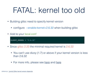 FATAL: kernel too old
• Building glibc need to specify kernel version
• conﬁgure --enable-kernel=2.6.32 when building glibc
• Add to your local.conf
• Since glibc 2.20 the minimal required kernel is 2.6.32
• You can’t use dizzy (1.7) or above if your kernel version is less
than 2.6.32
• For more info, please see here and here
OLDEST_KERNEL = “2.6.32"
reference: [yocto] Glibc kernel version depends
 