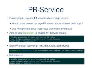 PR-Service
• Add to your local.conf to enable PR-Service locally
# Enable prservice to auto incremental PR value
# see: https://wiki.yoctoproject.org/wiki/PR_Service
PRSERV_HOST = "localhost:0"
• It’s annoying to upgrade PR variable when change recipes
• How to share current package PR version across different build host ?
• Use PR-Service to solve these issue (not enable by default)
• Start PR server (server ip: 192.168.1.123, port: 9090)
# Enable prservice to auto incremental PR value
# see: https://wiki.yoctoproject.org/wiki/PR_Service
PRSERV_HOST = “192.168.1.123:9090”
coldnew@Sara ~/poky/build $ bitbake-prserv —host <server ip> —port <port> --start
• In local.conf
 