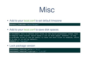 Misc
• Add to your local.conf to set default timezone
DEFAULT_TIMEZONE="Asia/Taipei"
• Add to your local.conf to save disk spaces
# Uncomment this to delete work files as the build progresses rather than
# keeping them around, which saves a lot of disk space. However, if any
# problems arise it can be useful to have the work files to examine, which
# is why it is off by default.
INHERIT += "rm_work"
PREFERRED_VERSION_hello = “0.1”
PREFERRED_VERSION_lighttpd = "1.4.35"
• Lock package version
 