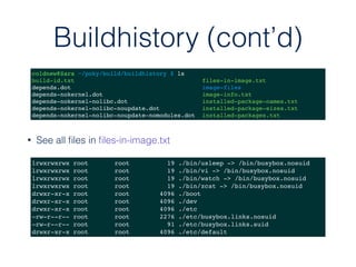 Buildhistory (cont’d)
coldnew@Sara ~/poky/build/buildhistory $ ls
build-id.txt files-in-image.txt
depends.dot image-files
depends-nokernel.dot image-info.txt
depends-nokernel-nolibc.dot installed-package-names.txt
depends-nokernel-nolibc-noupdate.dot installed-package-sizes.txt
depends-nokernel-nolibc-noupdate-nomodules.dot installed-packages.txt
lrwxrwxrwx root root 19 ./bin/usleep -> /bin/busybox.nosuid
lrwxrwxrwx root root 19 ./bin/vi -> /bin/busybox.nosuid
lrwxrwxrwx root root 19 ./bin/watch -> /bin/busybox.nosuid
lrwxrwxrwx root root 19 ./bin/zcat -> /bin/busybox.nosuid
drwxr-xr-x root root 4096 ./boot
drwxr-xr-x root root 4096 ./dev
drwxr-xr-x root root 4096 ./etc
-rw-r--r-- root root 2276 ./etc/busybox.links.nosuid
-rw-r--r-- root root 91 ./etc/busybox.links.suid
drwxr-xr-x root root 4096 ./etc/default
• See all ﬁles in ﬁles-in-image.txt
 