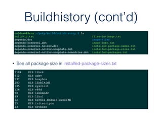 Buildhistory (cont’d)
coldnew@Sara ~/poky/build/buildhistory $ ls
build-id.txt files-in-image.txt
depends.dot image-files
depends-nokernel.dot image-info.txt
depends-nokernel-nolibc.dot installed-package-names.txt
depends-nokernel-nolibc-noupdate.dot installed-package-sizes.txt
depends-nokernel-nolibc-noupdate-nomodules.dot installed-packages.txt
3104 KiB libc6
612 KiB udev
537 KiB busybox
283 KiB libblkid1
135 KiB sysvinit
126 KiB v86d
90 KiB libkmod2
89 KiB libz1
32 KiB kernel-module-uvesafb
25 KiB initscripts
23 KiB netbase
• See all package size in installed-package-sizes.txt
 