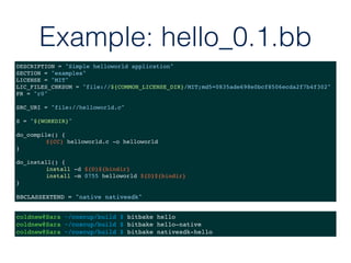 Example: hello_0.1.bb
DESCRIPTION = "Simple helloworld application"
SECTION = "examples"
LICENSE = "MIT"
LIC_FILES_CHKSUM = "file://${COMMON_LICENSE_DIR}/MIT;md5=0835ade698e0bcf8506ecda2f7b4f302"
PR = "r0"
SRC_URI = "file://helloworld.c"
S = "${WORKDIR}"
do_compile() {
${CC} helloworld.c -o helloworld
}
do_install() {
install -d ${D}${bindir}
install -m 0755 helloworld ${D}${bindir}
}
BBCLASSEXTEND = "native nativesdk"
coldnew@Sara ~/coscup/build $ bitbake hello
coldnew@Sara ~/coscup/build $ bitbake hello-native
coldnew@Sara ~/coscup/build $ bitbake nativesdk-hello
 