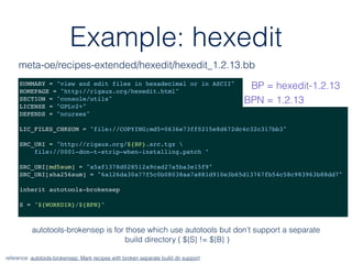 Example: hexedit
SUMMARY = "view and edit files in hexadecimal or in ASCII"
HOMEPAGE = "http://rigaux.org/hexedit.html"
SECTION = "console/utils"
LICENSE = "GPLv2+"
DEPENDS = "ncurses"
LIC_FILES_CHKSUM = "file://COPYING;md5=0636e73ff0215e8d672dc4c32c317bb3"
SRC_URI = "http://rigaux.org/${BP}.src.tgz 
file://0001-don-t-strip-when-installing.patch "
SRC_URI[md5sum] = "a5af1378d028512a9cad27a5ba3e15f9"
SRC_URI[sha256sum] = "6a126da30a77f5c0b08038aa7a881d910e3b65d13767fb54c58c983963b88dd7"
inherit autotools-brokensep
S = "${WORKDIR}/${BPN}"
reference: autotools-brokensep: Mark recipes with broken separate build dir support
meta-oe/recipes-extended/hexedit/hexedit_1.2.13.bb
BP = hexedit-1.2.13
BPN = 1.2.13
autotools-brokensep is for those which use autotools but don’t support a separate
build directory ( ${S} != ${B} )
 