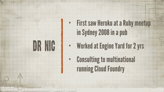 •           First saw Heroku at a Ruby meetup
                                                                                             in Sydney 2008 in a pub

                                    Dr Nic                                       •           Worked at Engine Yard for 2 yrs
                                                                                 •           Consulting to multinational
                                                                                             running Cloud Foundry

YOUR COMPANY NAME | LONG AND INTERESTING PRESENTATION TITLE | VERSION NO. XX | 06 /02/2012
 