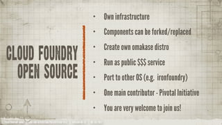 •           Own infrastructure
                                                                                 •           Components can be forked/replaced
                                                                                 •           Create own omakase distro
 cloud foundry                                                                   •           Run as public $$$ service
           open source                                                           •           Port to other OS (e.g. ironfoundry)
                                                                                 •           One main contributor - Pivotal Initiative
                                                                                 •           You are very welcome to join us!
YOUR COMPANY NAME | LONG AND INTERESTING PRESENTATION TITLE | VERSION NO. XX | 06 /02/2012
 