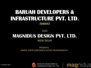 25 January 2014
BARUAH DEVELOPERS &
INFRASTRUCTURE PVT. LTD.
BARUAH DEVELOPERS &
INFRASTRUCTURE PVT. LTD.
JORHAT
AND
MAGNIDUS DESIGN PVT. LTD.
NEW DELHI
PRESENTS
UNDER THEIR CORPORATE SOCIAL RESPONSIBILITY
 