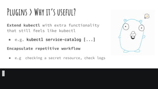 Plugins > Why it’s useful?
Extend kubectl with extra functionality
that still feels like kubectl
● e.g. kubectl service-catalog [...]
Encapsulate repetitive workflow
● e.g checking a secret resource, check logs
 