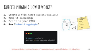 1. Create a file named kubectl-myplugin
2. Make it executable
3. Put it in your PATH
4. Run “kubectl myplugin”
Kubectl plugin > How it works?
18
https://kubernetes.io/docs/tasks/extend-kubectl/kubectl-plugins/
 