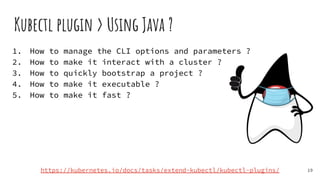 1. How to manage the CLI options and parameters ?
2. How to make it interact with a cluster ?
3. How to quickly bootstrap a project ?
4. How to make it executable ?
5. How to make it fast ?
Kubectl plugin > Using Java ?
19
https://kubernetes.io/docs/tasks/extend-kubectl/kubectl-plugins/
 