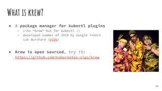 What is krew?
● A package manager for kubectl plugins
○ Like “brew” but for kubectl :)
○ Developed summer of 2018 by Google intern
Luk Burchard (@lbb)
● Krew is open sourced, try it:
https://github.com/kubernetes-sigs/krew
33
 