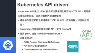 Kubernetes API driven
Kubernetes API 是以 JSON 作為其主要序列列化模型的 HTTP API，且能夠
⽀支援協定快取區，並⽤用於叢集內部溝通使⽤用。
• 通過 API 完成節點之間溝通進⾏行行 CRUD ...