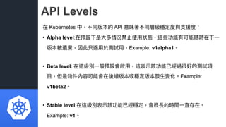 API Levels
在 Kubernetes 中，不同版本的 API 意味著不同層級穩定度與⽀支援度：
• Alpha level:在預設下是⼤大多情況禁⽌止使⽤用狀狀態，這些功能有可能隨時在下⼀一
版本被遺棄，因此只適⽤用於測試⽤用，Exa...