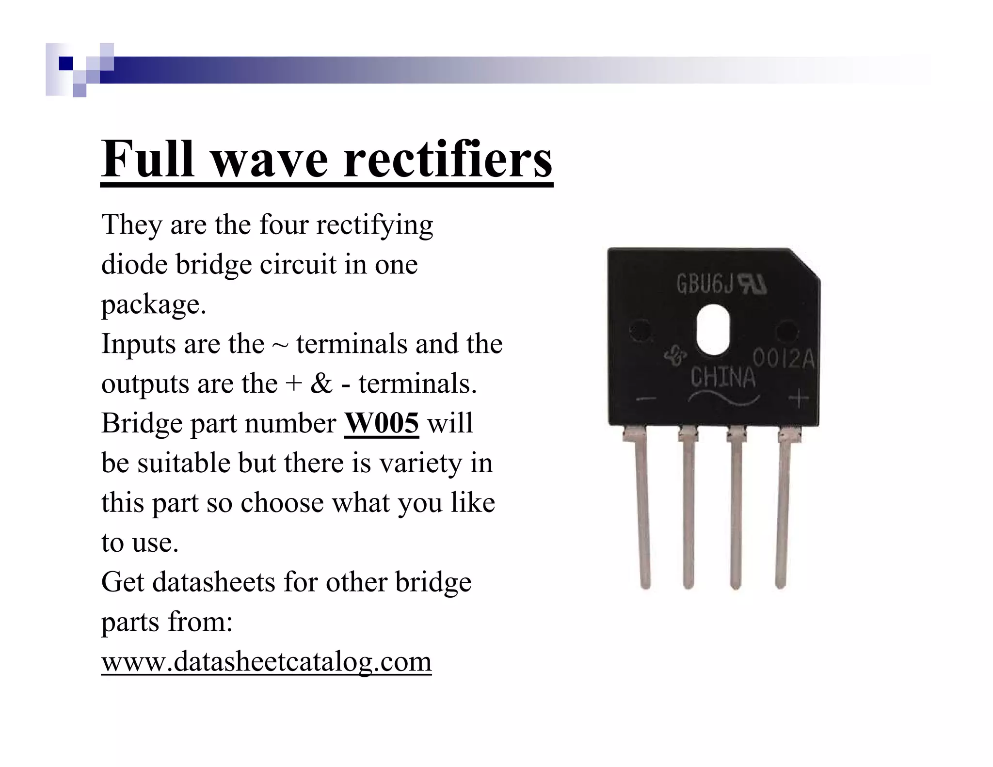 Full wave rectifiers
They are the four rectifying
diode bridge circuit in one
package.
Inputs are the ~ terminals and the
outputs are the + & - terminals.
Bridge part number W005 will
be suitable but there is variety in
this part so choose what you like
to use.
Get datasheets for other bridge
parts from:
www.datasheetcatalog.com
 