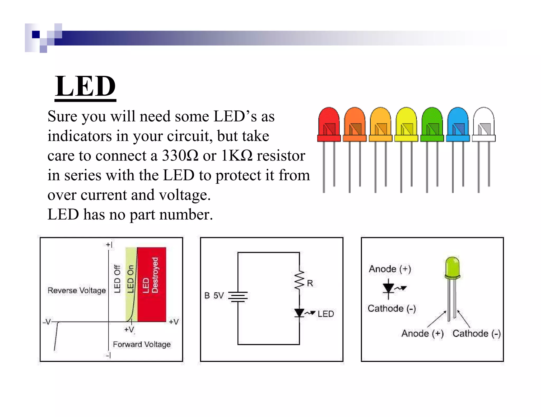 LED
Sure you will need some LED’s as
indicators in your circuit, but take
care to connect a 330 or 1K resistor
in series with the LED to protect it from
over current and voltage.
LED has no part number.
 