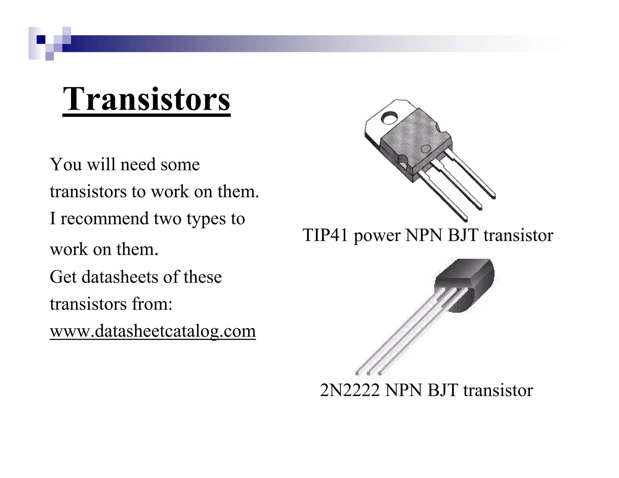 Transistors
You will need some
transistors to work on them.
I recommend two types to
work on them.
Get datasheets of these
transistors from:
www.datasheetcatalog.com
TIP41 power NPN BJT transistor
2N2222 NPN BJT transistor
 