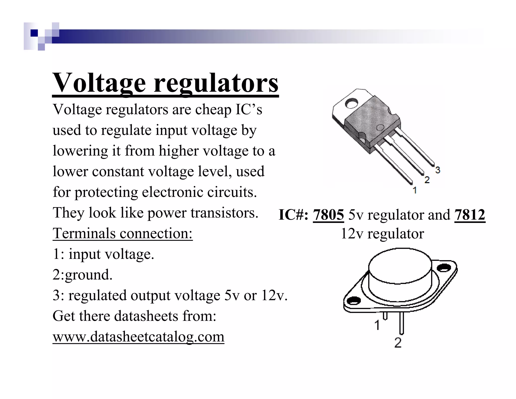 Voltage regulators
Voltage regulators are cheap IC’s
used to regulate input voltage by
lowering it from higher voltage to a
lower constant voltage level, used
for protecting electronic circuits.
They look like power transistors.
Terminals connection:
1: input voltage.
2:ground.
3: regulated output voltage 5v or 12v.
Get there datasheets from:
www.datasheetcatalog.com
IC#: 7805 5v regulator and 7812
12v regulator
 