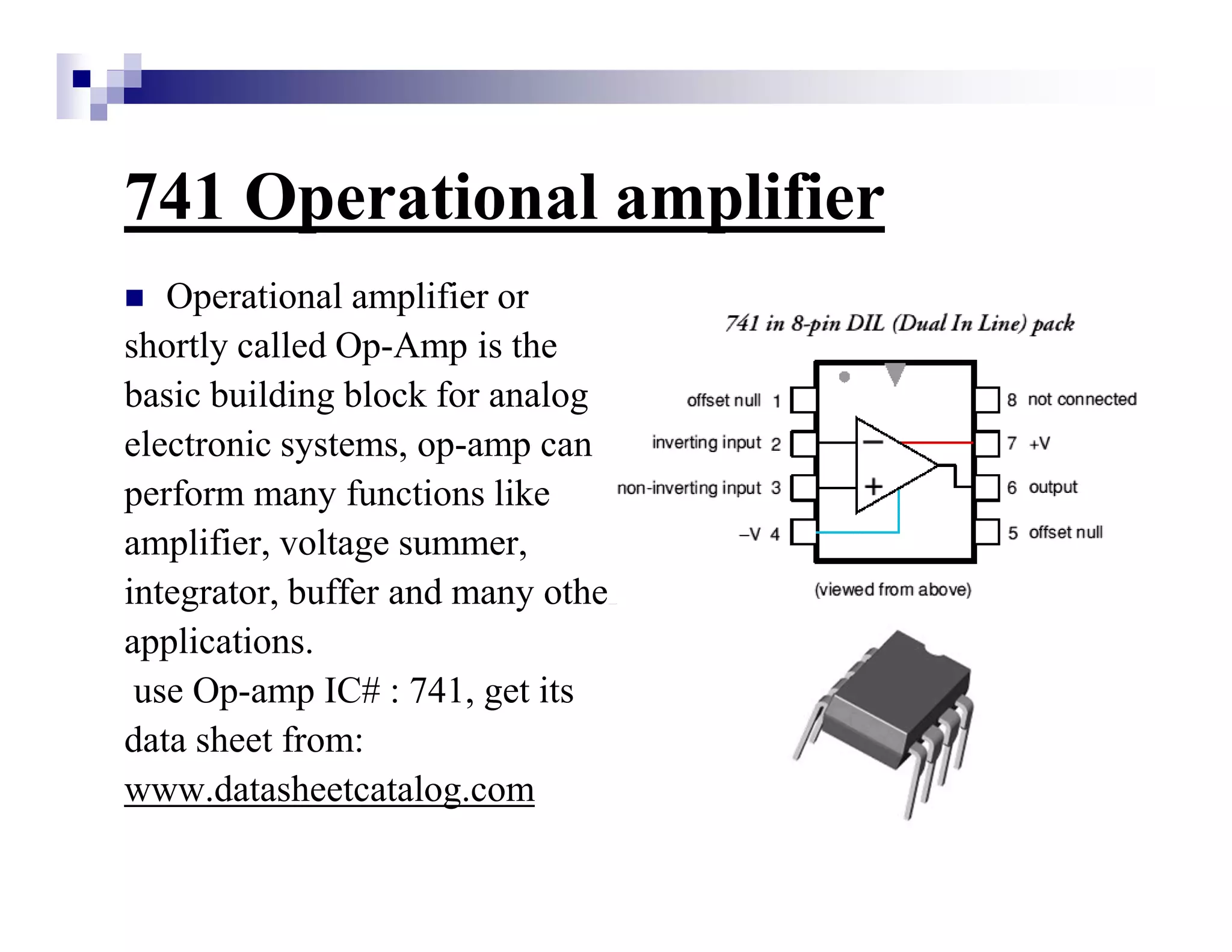 741 Operational amplifier
Operational amplifier or
shortly called Op-Amp is the
basic building block for analog
electronic systems, op-amp can
perform many functions like
amplifier, voltage summer,
integrator, buffer and many other
applications.
use Op-amp IC# : 741, get its
data sheet from:
www.datasheetcatalog.com
 