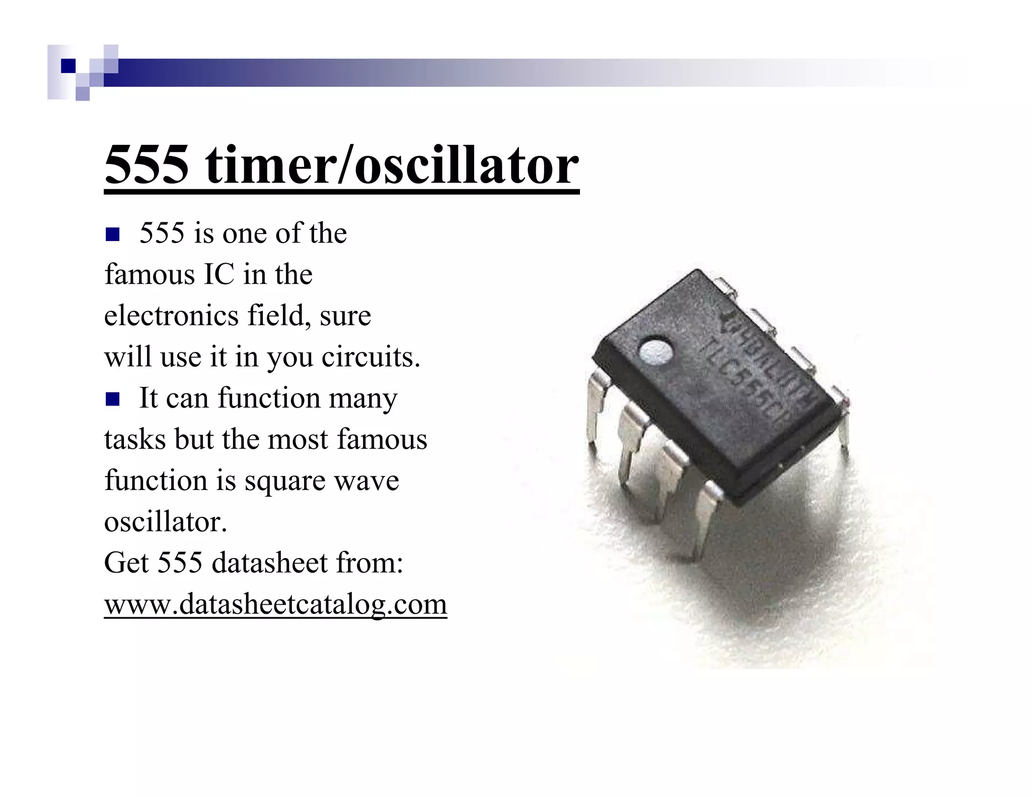 555 timer/oscillator
555 is one of the
famous IC in the
electronics field, sure
will use it in you circuits.
It can function many
tasks but the most famous
function is square wave
oscillator.
Get 555 datasheet from:
www.datasheetcatalog.com
 
