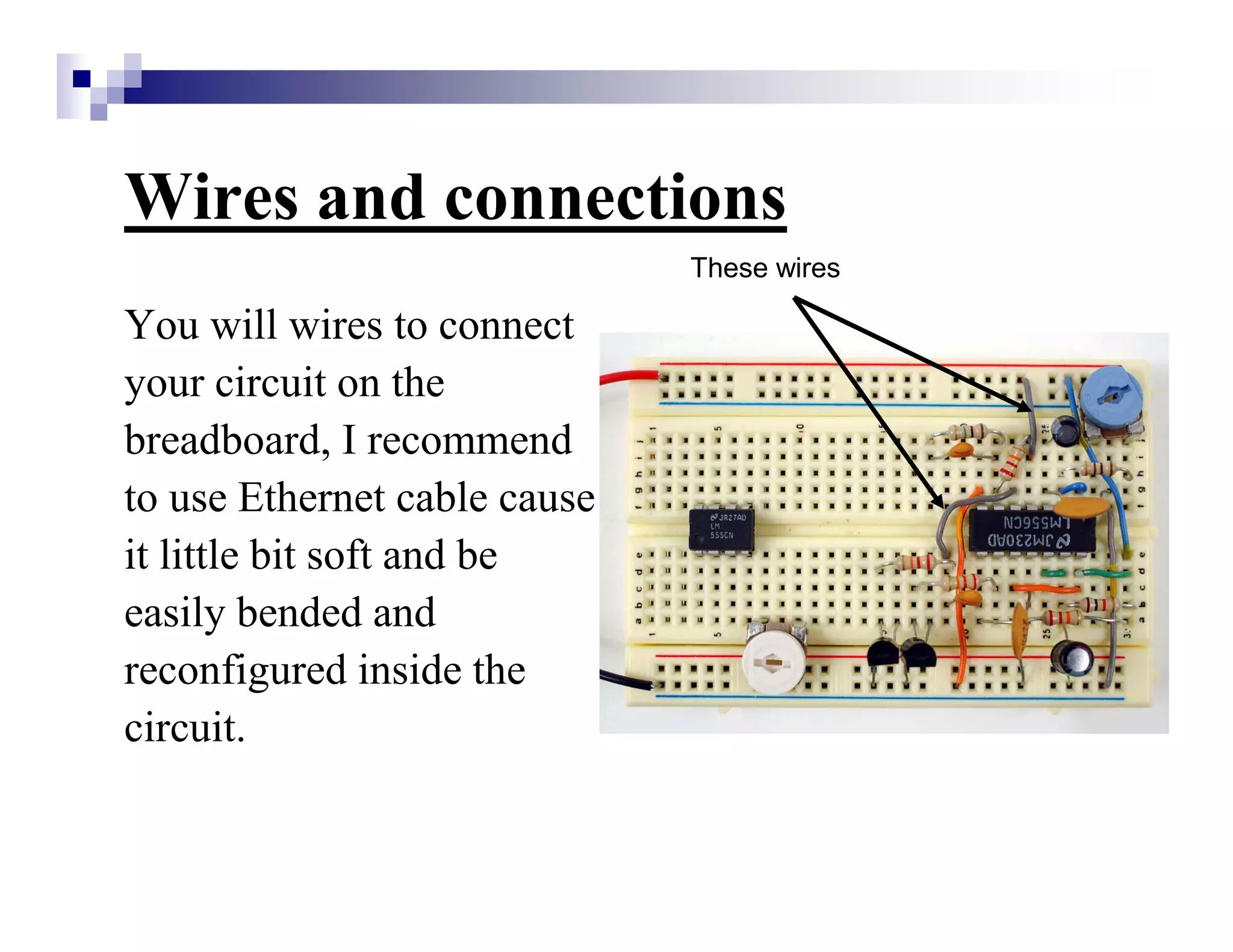 Wires and connections
You will wires to connect
your circuit on the
breadboard, I recommend
to use Ethernet cable cause
it little bit soft and be
easily bended and
reconfigured inside the
circuit.
These wires
 