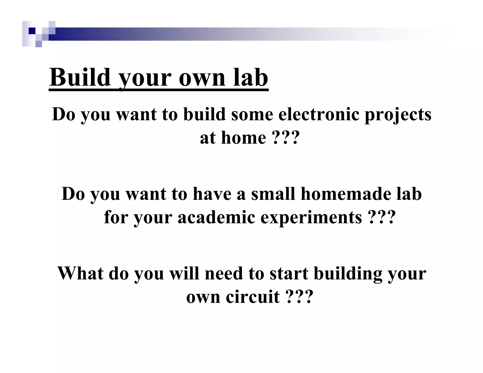 Build your own lab
Do you want to build some electronic projects
at home ???
Do you want to have a small homemade lab
for your academic experiments ???
What do you will need to start building your
own circuit ???
 