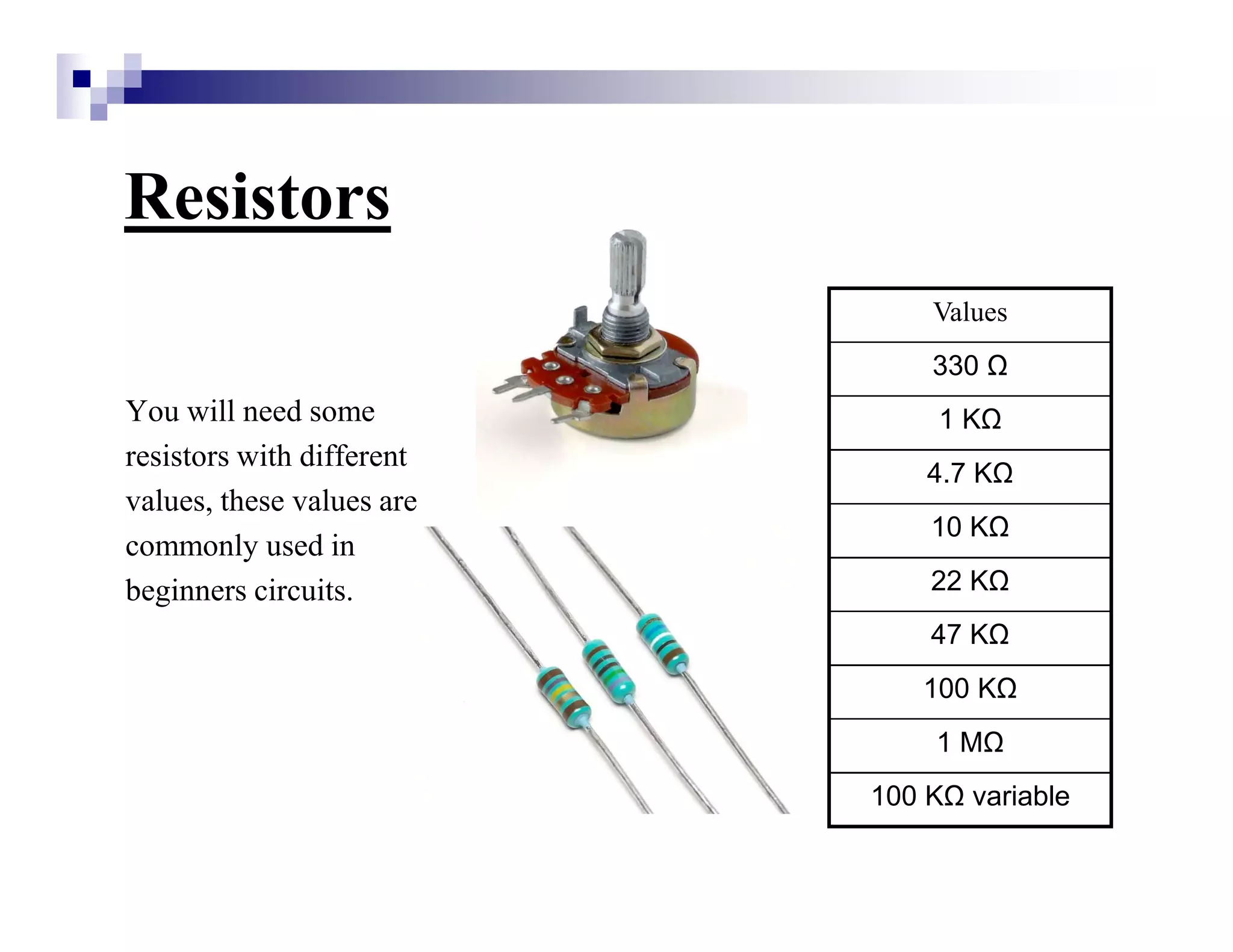 Resistors
You will need some
resistors with different
values, these values are
commonly used in
beginners circuits.
Values
330
1 K
4.7 K
10 K
22 K
47 K
100 K
1 M
100 K variable
 