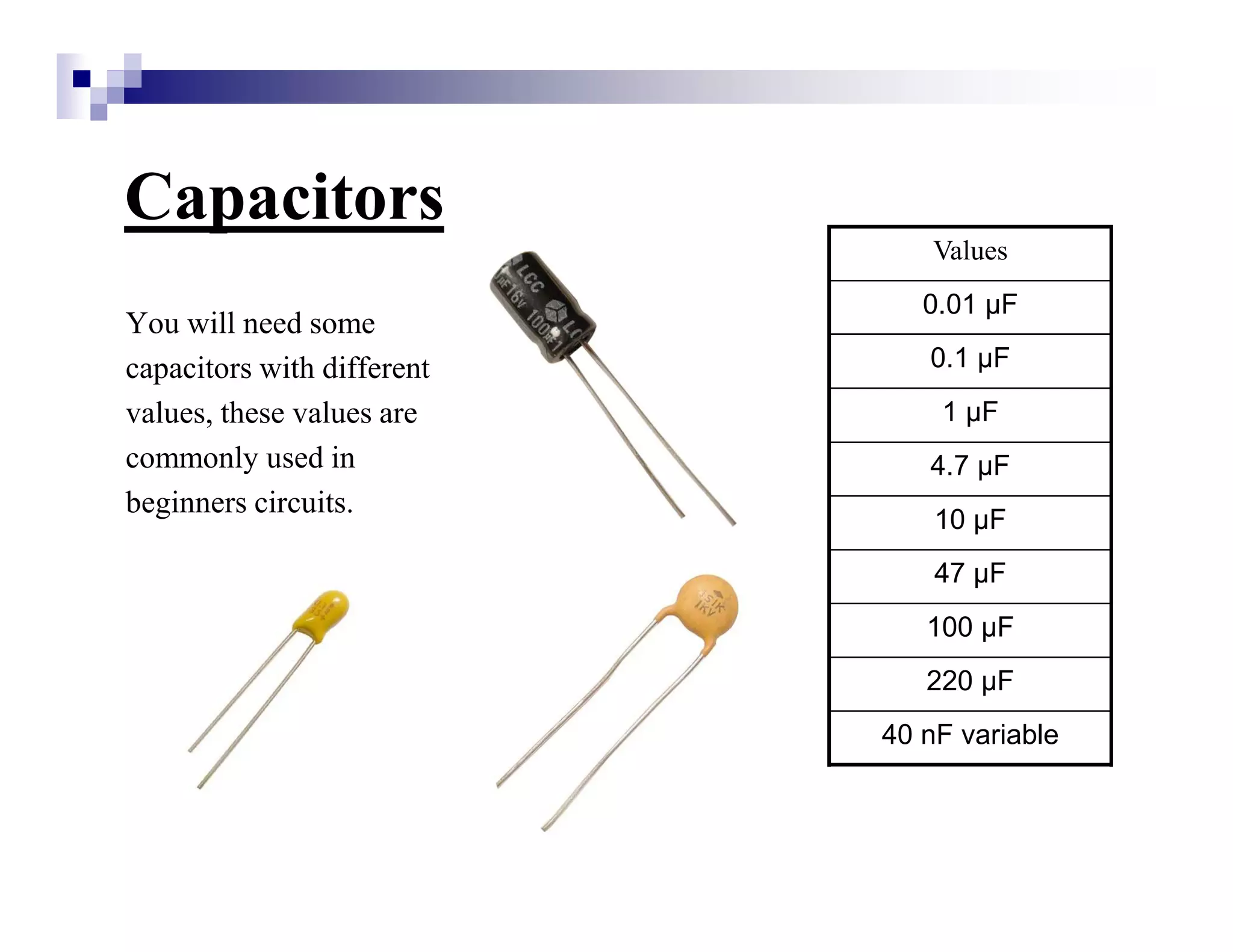 Capacitors
You will need some
capacitors with different
values, these values are
commonly used in
beginners circuits.
Values
0.01 µF
0.1 µF
1 µF
4.7 µF
10 µF
47 µF
100 µF
220 µF
40 nF variable
 